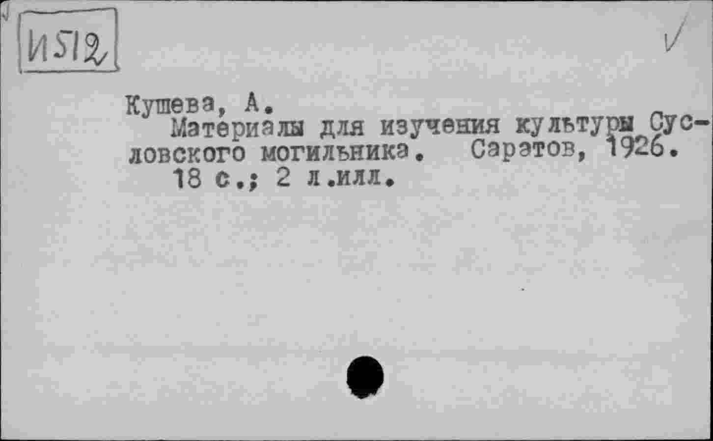 ﻿Кушева, А.
Материалы для изучения культуры Сус ловского могильника. Саратов, 19-6.
18 с.; 2 л.илл.